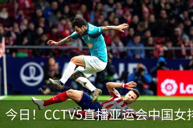今日！CCTV5直播亚运会中国女排+中超，5+转中国男篮，网络转大连鲲城+曼城+尤文等